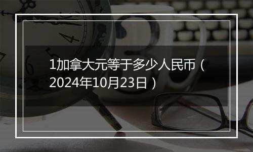 1加拿大元等于多少人民币（2024年10月23日）