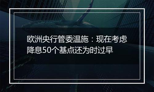 欧洲央行管委温施：现在考虑降息50个基点还为时过早