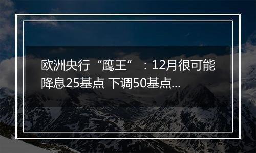 欧洲央行“鹰王”：12月很可能降息25基点 下调50基点也不无可能