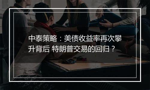 中泰策略：美债收益率再次攀升背后 特朗普交易的回归？