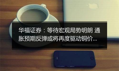 华福证券：等待宏观局势明朗 通胀预期反弹或将再度驱动铜价上行