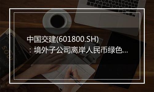 中国交建(601800.SH)：境外子公司离岸人民币绿色债券发行完成