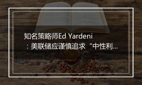 知名策略师Ed Yardeni：美联储应谨慎追求“中性利率”，否则可能重燃通胀