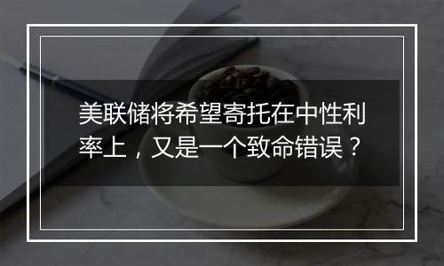 美联储将希望寄托在中性利率上，又是一个致命错误？