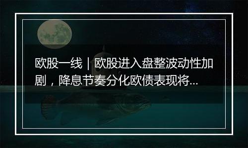 欧股一线｜欧股进入盘整波动性加剧，降息节奏分化欧债表现将优于美债？