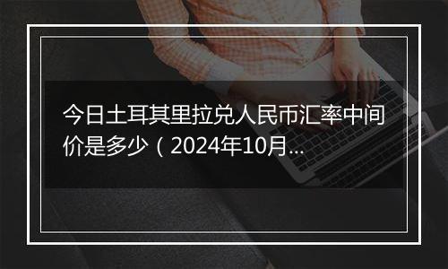 今日土耳其里拉兑人民币汇率中间价是多少（2024年10月22日）