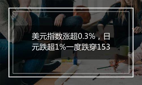 美元指数涨超0.3%，日元跌超1%一度跌穿153