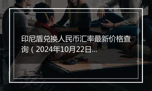 印尼盾兑换人民币汇率最新价格查询（2024年10月22日）