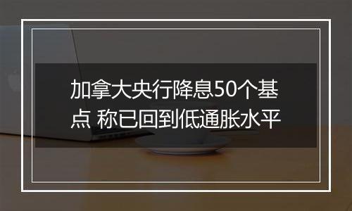 加拿大央行降息50个基点 称已回到低通胀水平