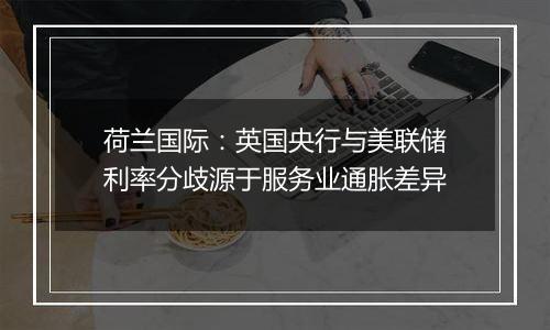 荷兰国际：英国央行与美联储利率分歧源于服务业通胀差异