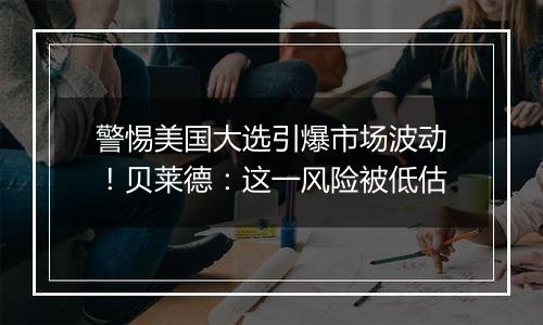 警惕美国大选引爆市场波动！贝莱德：这一风险被低估