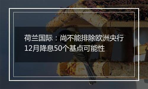 荷兰国际：尚不能排除欧洲央行12月降息50个基点可能性