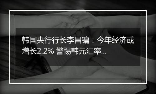 韩国央行行长李昌镛：今年经济或增长2.2% 警惕韩元汇率波动