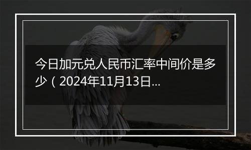 今日加元兑人民币汇率中间价是多少（2024年11月13日）