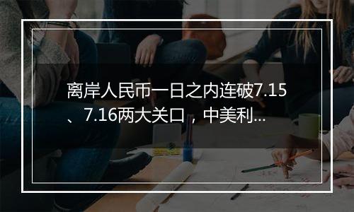 离岸人民币一日之内连破7.15、7.16两大关口，中美利差或重归主导因素？市场料汇率将回归双向波动