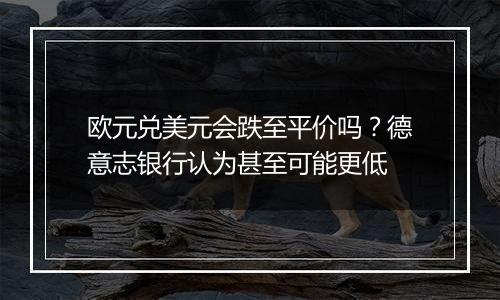 欧元兑美元会跌至平价吗？德意志银行认为甚至可能更低