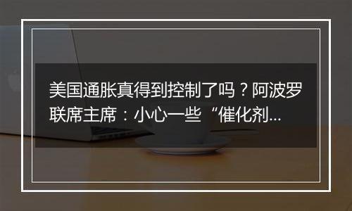 美国通胀真得到控制了吗？阿波罗联席主席：小心一些“催化剂”