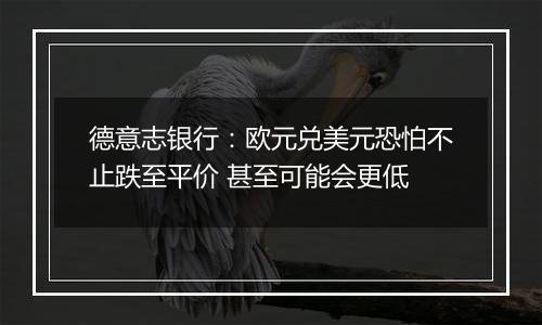 德意志银行：欧元兑美元恐怕不止跌至平价 甚至可能会更低