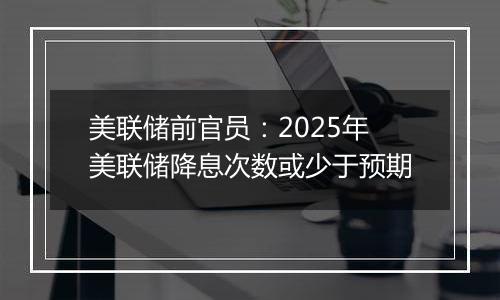 美联储前官员：2025年美联储降息次数或少于预期