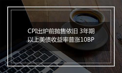 CPI出炉前抛售依旧 3年期以上美债收益率普涨10BP