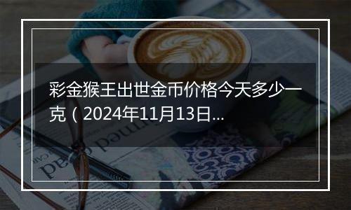 彩金猴王出世金币价格今天多少一克（2024年11月13日）