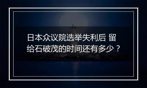 日本众议院选举失利后 留给石破茂的时间还有多少？