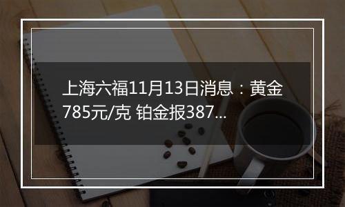 上海六福11月13日消息：黄金785元/克 铂金报387元/克