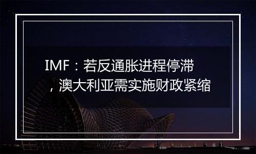 IMF：若反通胀进程停滞，澳大利亚需实施财政紧缩