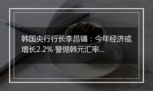 韩国央行行长李昌镛：今年经济或增长2.2% 警惕韩元汇率波动