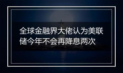 全球金融界大佬认为美联储今年不会再降息两次