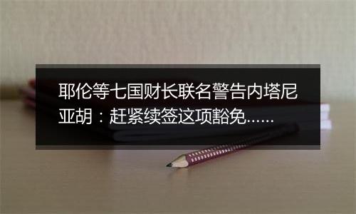 耶伦等七国财长联名警告内塔尼亚胡：赶紧续签这项豁免……