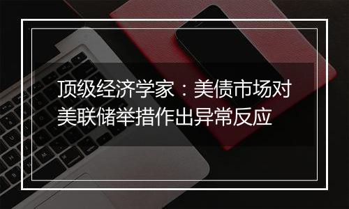 顶级经济学家：美债市场对美联储举措作出异常反应