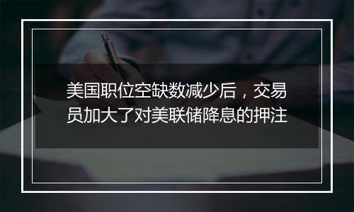 美国职位空缺数减少后，交易员加大了对美联储降息的押注