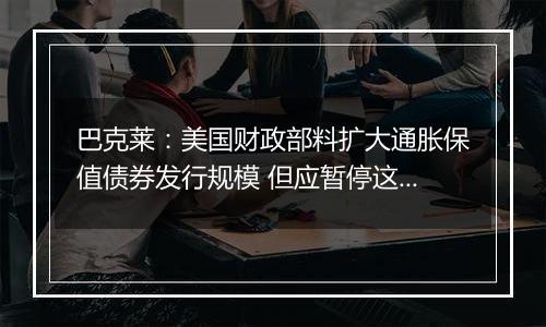 巴克莱：美国财政部料扩大通胀保值债券发行规模 但应暂停这样做