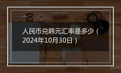 人民币兑韩元汇率是多少（2024年10月30日）