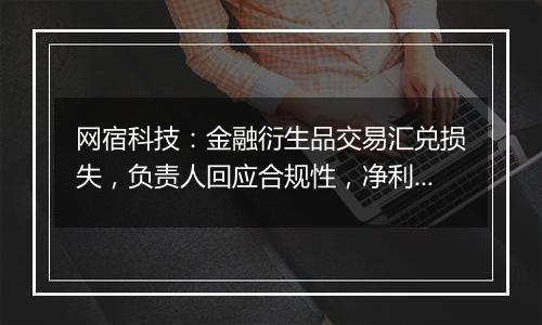 网宿科技：金融衍生品交易汇兑损失，负责人回应合规性，净利润增长22.99%