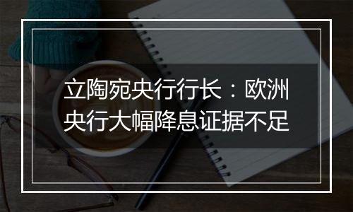 立陶宛央行行长：欧洲央行大幅降息证据不足