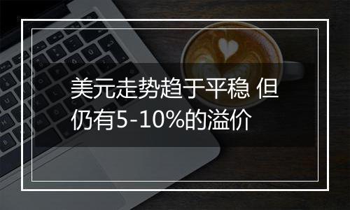 美元走势趋于平稳 但仍有5-10%的溢价