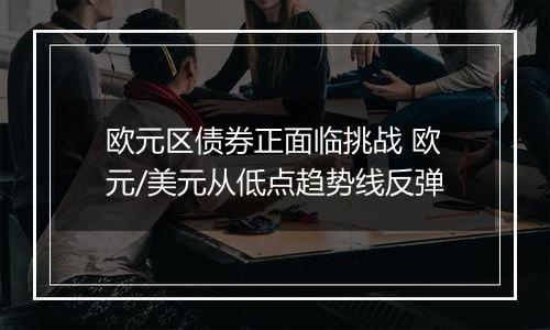 欧元区债券正面临挑战 欧元/美元从低点趋势线反弹