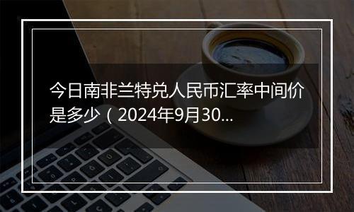 今日南非兰特兑人民币汇率中间价是多少（2024年9月30日）