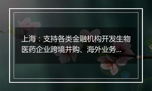 上海：支持各类金融机构开发生物医药企业跨境并购、海外业务拓展专项贷款和新兴市场汇率套期保值等新产品