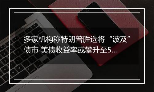 多家机构称特朗普胜选将“波及”债市 美债收益率或攀升至5%及以上