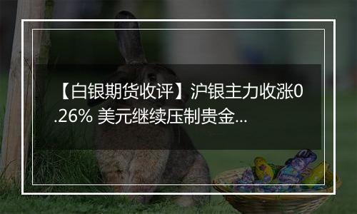 【白银期货收评】沪银主力收涨0.26% 美元继续压制贵金属表现