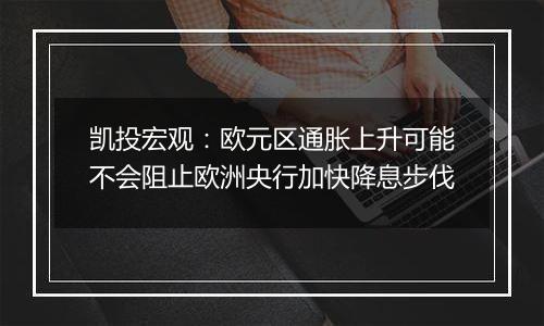 凯投宏观：欧元区通胀上升可能不会阻止欧洲央行加快降息步伐