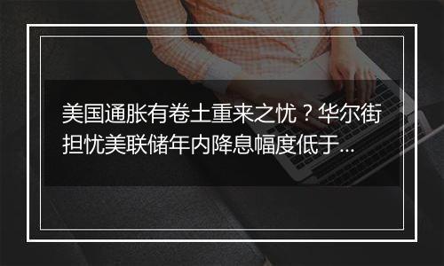 美国通胀有卷土重来之忧？华尔街担忧美联储年内降息幅度低于预期