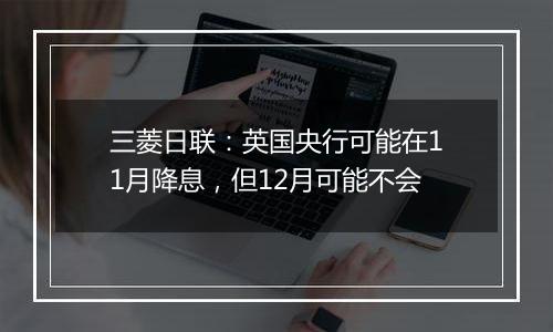 三菱日联：英国央行可能在11月降息，但12月可能不会