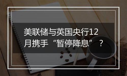 美联储与英国央行12月携手“暂停降息”？