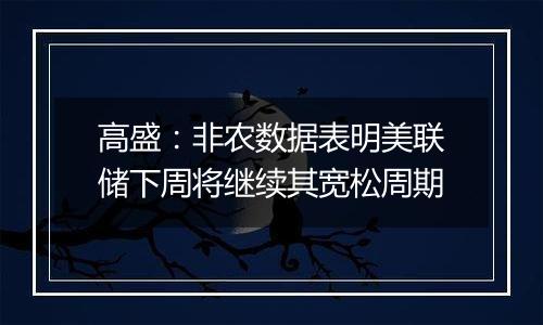 高盛：非农数据表明美联储下周将继续其宽松周期