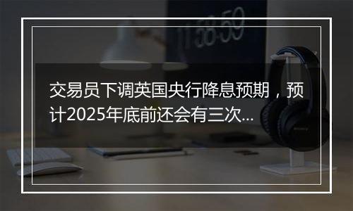 交易员下调英国央行降息预期，预计2025年底前还会有三次降息