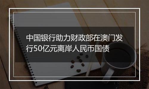 中国银行助力财政部在澳门发行50亿元离岸人民币国债